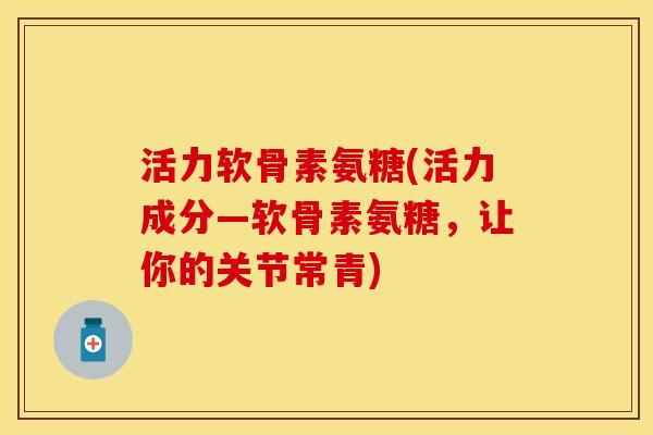 活力软骨素氨糖(活力成分—软骨素氨糖，让你的关节常青)