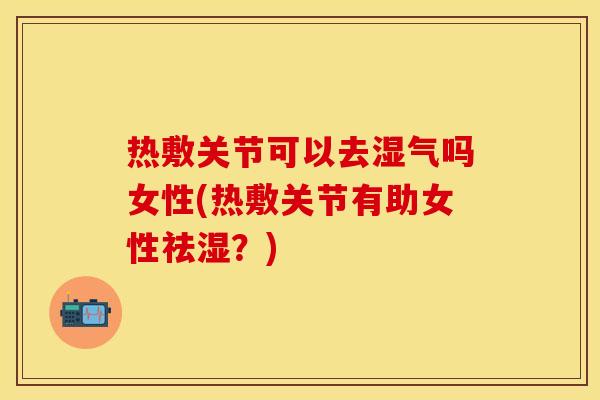 热敷关节可以去湿气吗女性(热敷关节有助女性祛湿？)