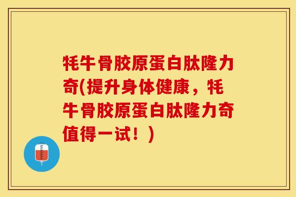 牦牛骨胶原蛋白肽隆力奇(提升身体健康，牦牛骨胶原蛋白肽隆力奇值得一试！)