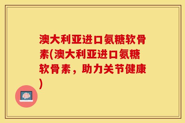 澳大利亚进口氨糖软骨素(澳大利亚进口氨糖软骨素，助力关节健康)