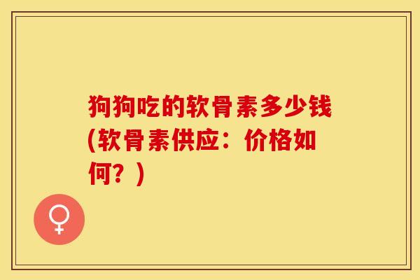 狗狗吃的软骨素多少钱(软骨素供应：价格如何？)