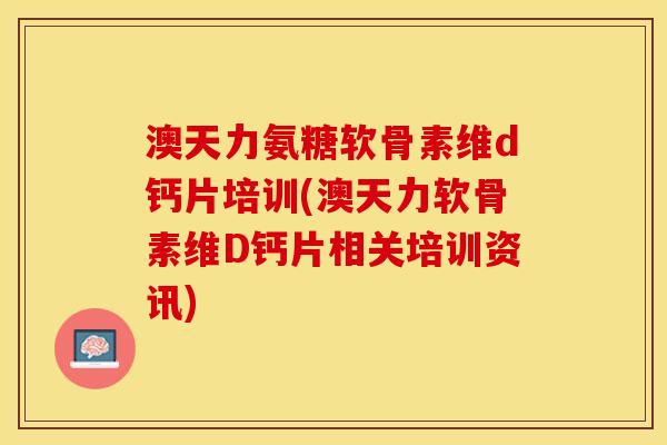 澳天力氨糖软骨素维d钙片培训(澳天力软骨素维D钙片相关培训资讯)