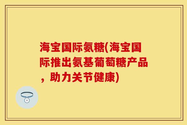海宝国际氨糖(海宝国际推出氨基葡萄糖产品，助力关节健康)