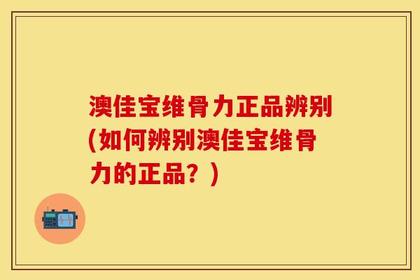 澳佳宝维骨力正品辨别(如何辨别澳佳宝维骨力的正品？)
