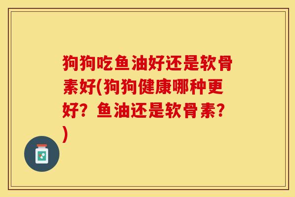 狗狗吃鱼油好还是软骨素好(狗狗健康哪种更好？鱼油还是软骨素？)