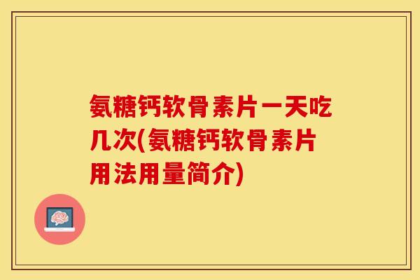 氨糖钙软骨素片一天吃几次(氨糖钙软骨素片用法用量简介)