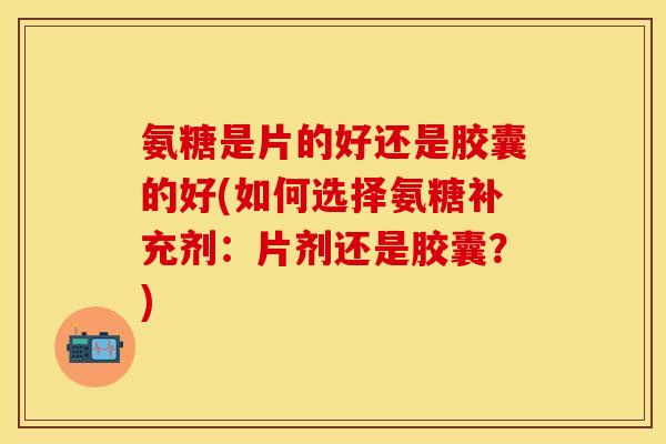 氨糖是片的好还是胶囊的好(如何选择氨糖补充剂：片剂还是胶囊？)