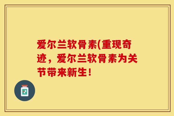 爱尔兰软骨素(重现奇迹，爱尔兰软骨素为关节带来新生！