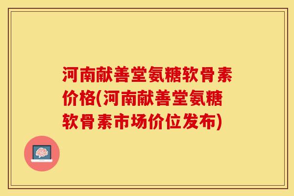 河南献善堂氨糖软骨素价格(河南献善堂氨糖软骨素市场价位发布)