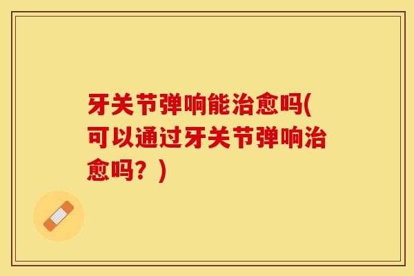 牙关节弹响能治愈吗(可以通过牙关节弹响治愈吗？)