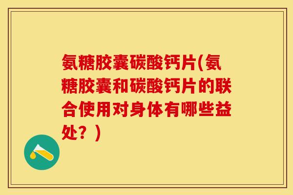 氨糖胶囊碳酸钙片(氨糖胶囊和碳酸钙片的联合使用对身体有哪些益处？)
