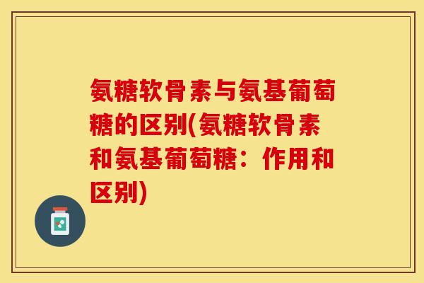 氨糖软骨素与氨基葡萄糖的区别(氨糖软骨素和氨基葡萄糖：作用和区别)