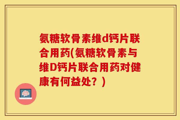 氨糖软骨素维d钙片联合用药(氨糖软骨素与维D钙片联合用药对健康有何益处？)