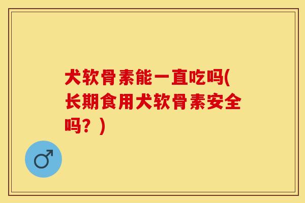 犬软骨素能一直吃吗(长期食用犬软骨素安全吗？)