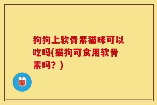 狗狗上软骨素猫咪可以吃吗(猫狗可食用软骨素吗？)