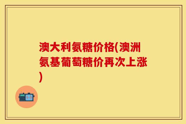 澳大利氨糖价格(澳洲氨基葡萄糖价再次上涨)
