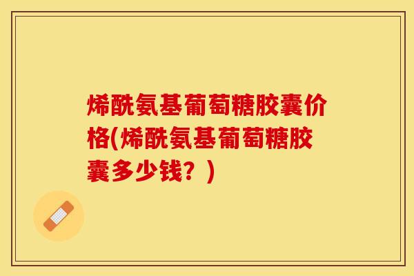 烯酰氨基葡萄糖胶囊价格(烯酰氨基葡萄糖胶囊多少钱？)