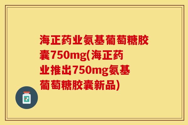 海正药业氨基葡萄糖胶囊750mg(海正药业推出750mg氨基葡萄糖胶囊新品)