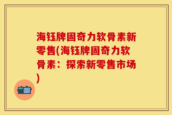 海钰牌固奇力软骨素新零售(海钰牌固奇力软骨素：探索新零售市场)