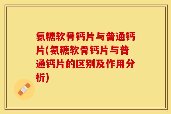 氨糖软骨钙片与普通钙片(氨糖软骨钙片与普通钙片的区别及作用分析)