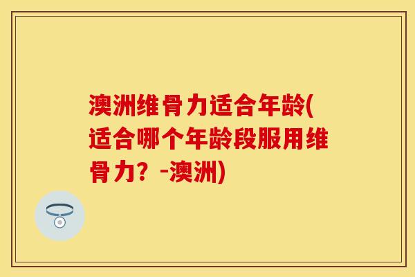 澳洲维骨力适合年龄(适合哪个年龄段服用维骨力？-澳洲)