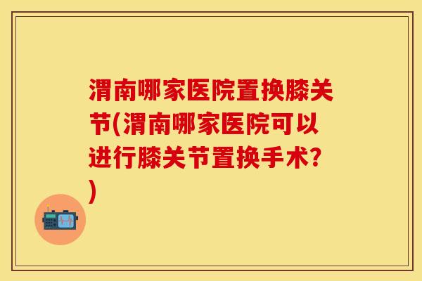 渭南哪家医院置换膝关节(渭南哪家医院可以进行膝关节置换手术？)