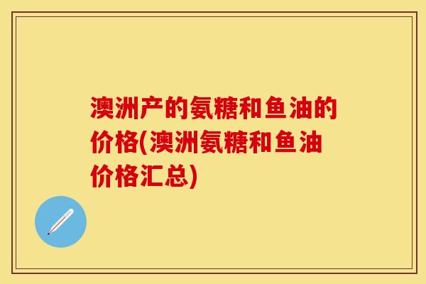 澳洲产的氨糖和鱼油的价格(澳洲氨糖和鱼油价格汇总)