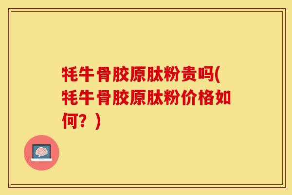 牦牛骨胶原肽粉贵吗(牦牛骨胶原肽粉价格如何？)