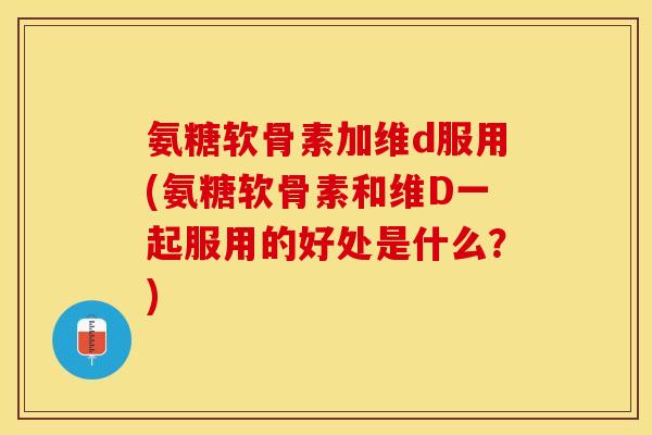 氨糖软骨素加维d服用(氨糖软骨素和维D一起服用的好处是什么？)