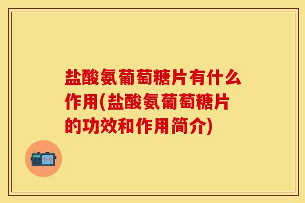 盐酸氨葡萄糖片有什么作用(盐酸氨葡萄糖片的功效和作用简介)-第1张图片-关节保镖