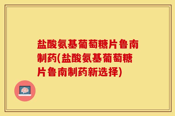盐酸氨基葡萄糖片鲁南制药(盐酸氨基葡萄糖片鲁南制药新选择)