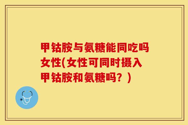 甲钴胺与氨糖能同吃吗女性(女性可同时摄入甲钴胺和氨糖吗？)