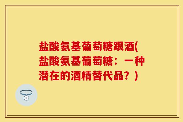 盐酸氨基葡萄糖跟酒(盐酸氨基葡萄糖：一种潜在的酒精替代品？)