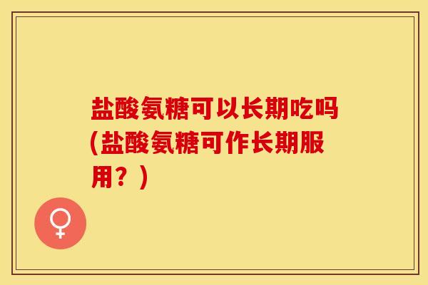 盐酸氨糖可以长期吃吗(盐酸氨糖可作长期服用？)