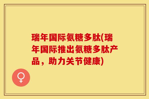 瑞年国际氨糖多肽(瑞年国际推出氨糖多肽产品，助力关节健康)