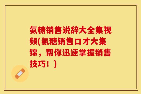 氨糖销售说辞大全集视频(氨糖销售口才大集锦，帮你迅速掌握销售技巧！)