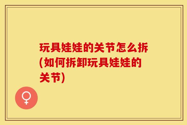 玩具娃娃的关节怎么拆(如何拆卸玩具娃娃的关节)