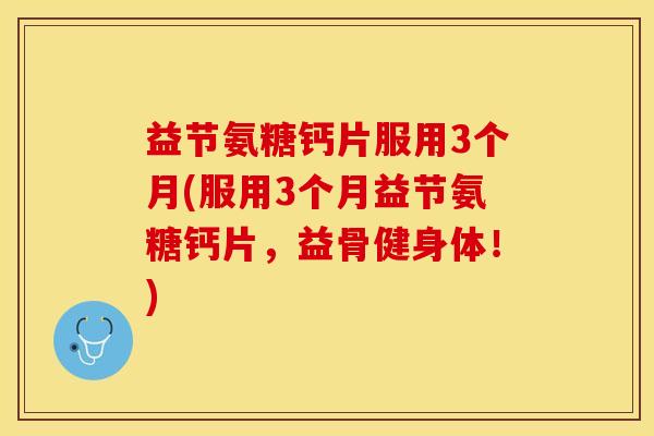 益节氨糖钙片服用3个月(服用3个月益节氨糖钙片，益骨健身体！)