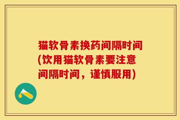 猫软骨素换药间隔时间(饮用猫软骨素要注意间隔时间，谨慎服用)
