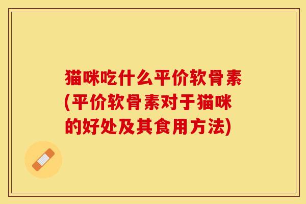 猫咪吃什么平价软骨素(平价软骨素对于猫咪的好处及其食用方法)