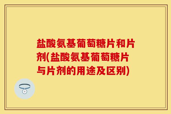 盐酸氨基葡萄糖片和片剂(盐酸氨基葡萄糖片与片剂的用途及区别)