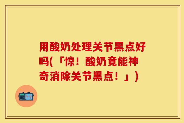 用酸奶处理关节黑点好吗(「惊！酸奶竟能神奇消除关节黑点！」)
