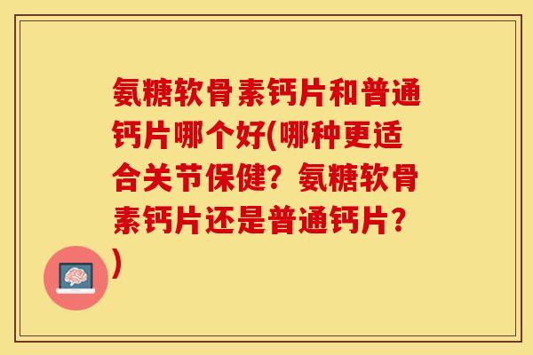 氨糖软骨素钙片和普通钙片哪个好(哪种更适合关节保健？氨糖软骨素钙片还是普通钙片？)
