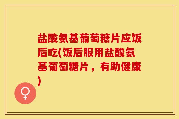 盐酸氨基葡萄糖片应饭后吃(饭后服用盐酸氨基葡萄糖片，有助健康)