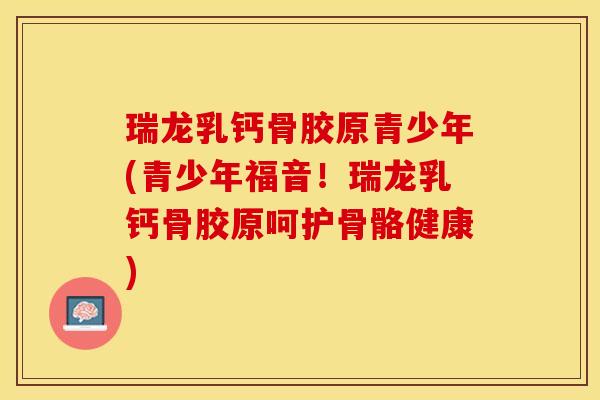 瑞龙乳钙骨胶原青少年(青少年福音！瑞龙乳钙骨胶原呵护骨骼健康)