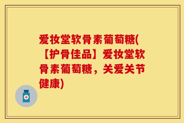 爱妆堂软骨素葡萄糖(【护骨佳品】爱妆堂软骨素葡萄糖，关爱关节健康)
