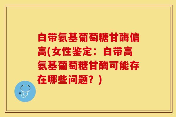 白带氨基葡萄糖甘酶偏高(女性鉴定：白带高氨基葡萄糖甘酶可能存在哪些问题？)