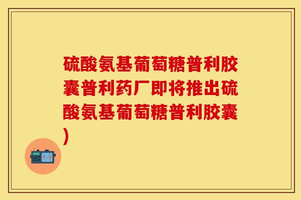 硫酸氨基葡萄糖普利胶囊普利药厂即将推出硫酸氨基葡萄糖普利胶囊)
