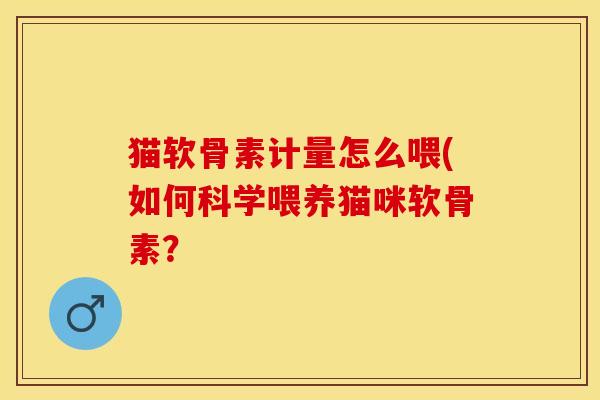 猫软骨素计量怎么喂(如何科学喂养猫咪软骨素？