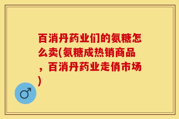 百消丹药业们的氨糖怎么卖(氨糖成热销商品，百消丹药业走俏市场)
